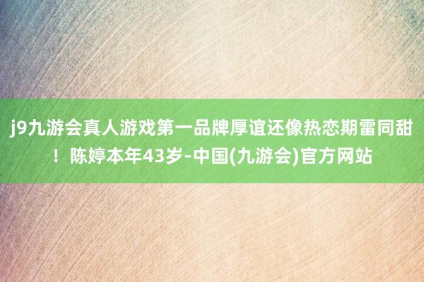 j9九游会真人游戏第一品牌厚谊还像热恋期雷同甜！陈婷本年43岁-中国(九游会)官方网站