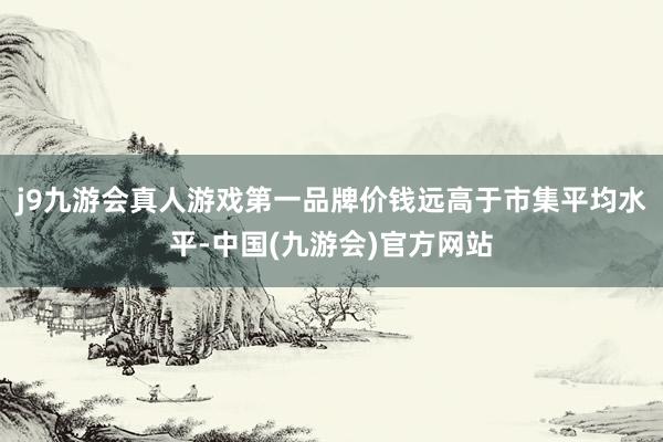 j9九游会真人游戏第一品牌价钱远高于市集平均水平-中国(九游会)官方网站