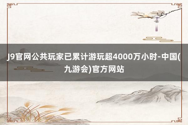 J9官网公共玩家已累计游玩超4000万小时-中国(九游会)官方网站
