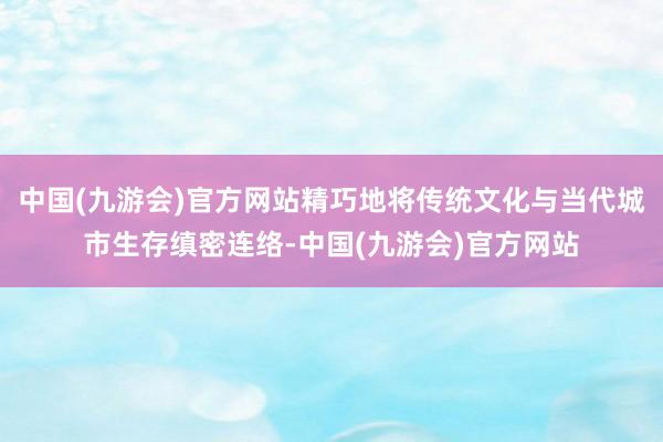 中国(九游会)官方网站精巧地将传统文化与当代城市生存缜密连络-中国(九游会)官方网站