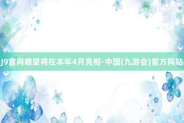 J9官网瞻望将在本年4月亮相-中国(九游会)官方网站