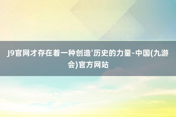 J9官网才存在着一种创造’历史的力量-中国(九游会)官方网站