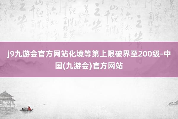 j9九游会官方网站化境等第上限破界至200级-中国(九游会)官方网站