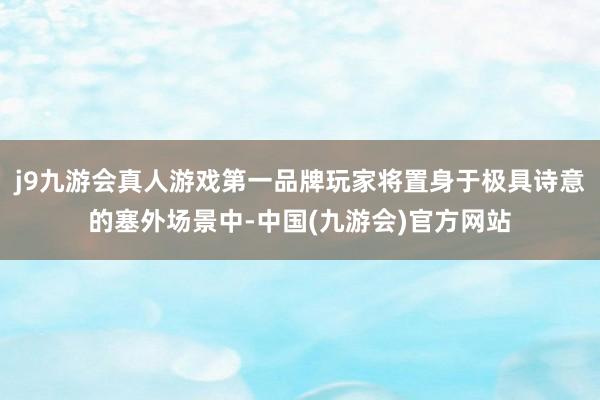j9九游会真人游戏第一品牌玩家将置身于极具诗意的塞外场景中-中国(九游会)官方网站