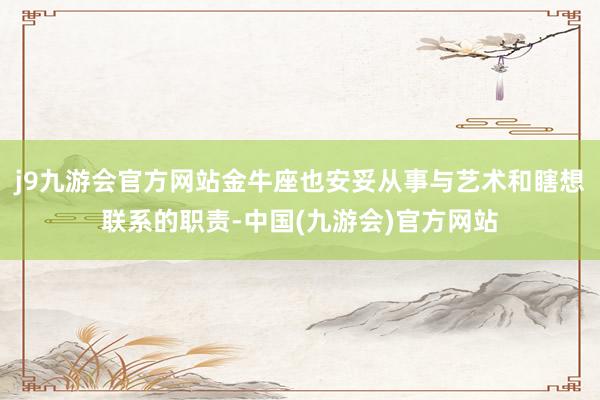 j9九游会官方网站金牛座也安妥从事与艺术和瞎想联系的职责-中国(九游会)官方网站