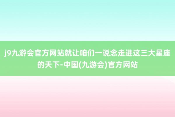 j9九游会官方网站就让咱们一说念走进这三大星座的天下-中国(九游会)官方网站