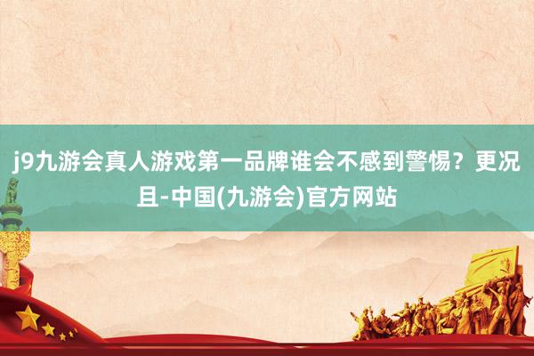 j9九游会真人游戏第一品牌谁会不感到警惕？更况且-中国(九游会)官方网站