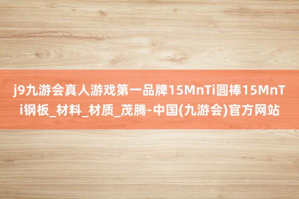 j9九游会真人游戏第一品牌15MnTi圆棒15MnTi钢板_材料_材质_茂腾-中国(九游会)官方网站