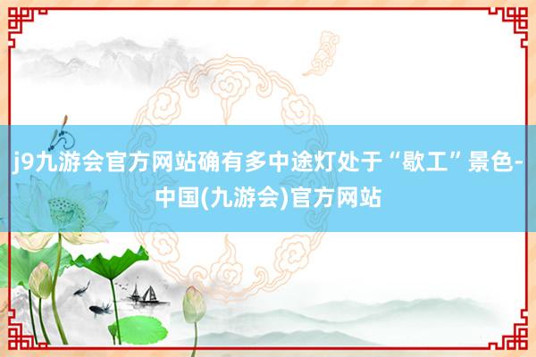 j9九游会官方网站确有多中途灯处于“歇工”景色-中国(九游会)官方网站