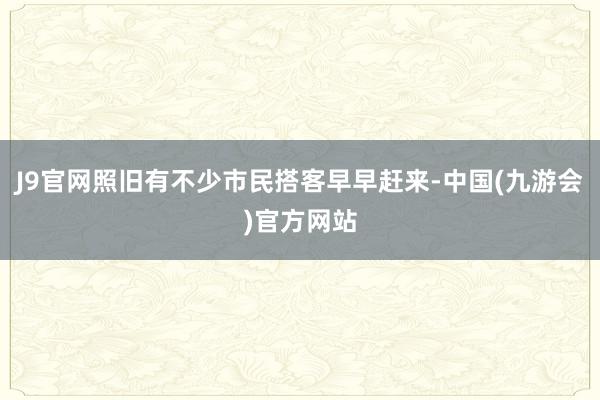 J9官网照旧有不少市民搭客早早赶来-中国(九游会)官方网站