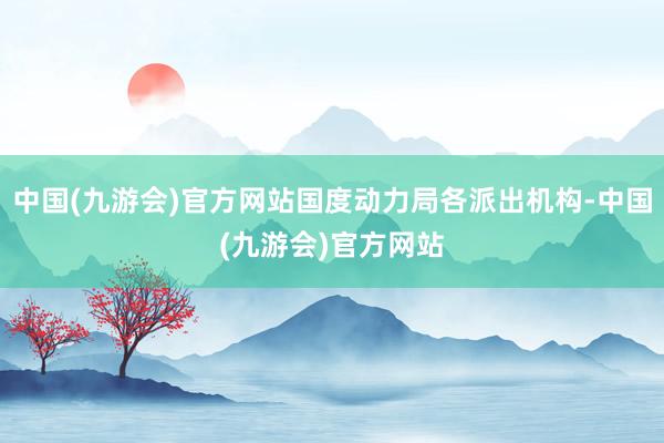 中国(九游会)官方网站国度动力局各派出机构-中国(九游会)官方网站