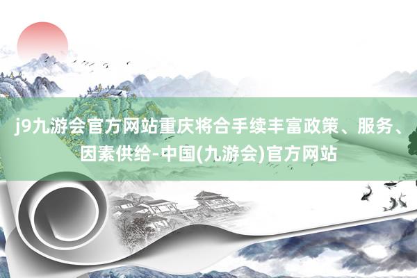 j9九游会官方网站重庆将合手续丰富政策、服务、因素供给-中国(九游会)官方网站