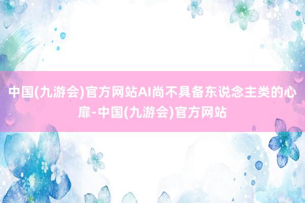 中国(九游会)官方网站AI尚不具备东说念主类的心扉-中国(九游会)官方网站