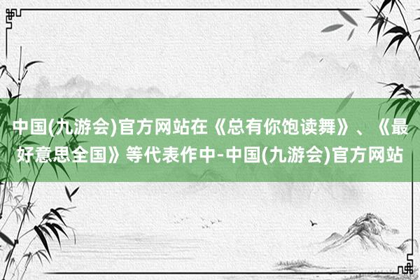 中国(九游会)官方网站在《总有你饱读舞》、《最好意思全国》等代表作中-中国(九游会)官方网站
