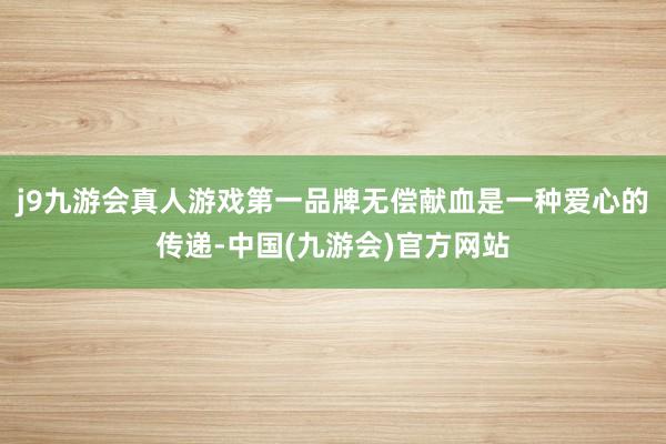 j9九游会真人游戏第一品牌无偿献血是一种爱心的传递-中国(九游会)官方网站