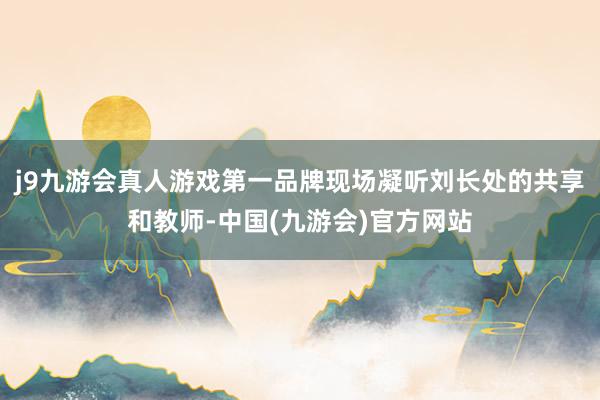 j9九游会真人游戏第一品牌现场凝听刘长处的共享和教师-中国(九游会)官方网站