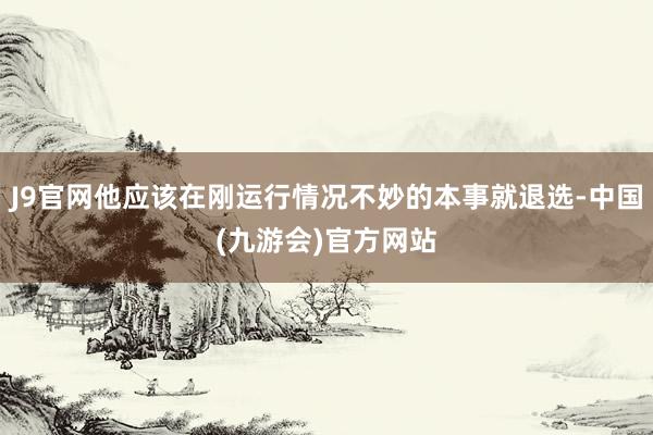 J9官网他应该在刚运行情况不妙的本事就退选-中国(九游会)官方网站