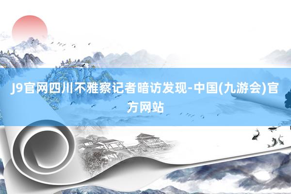 J9官网四川不雅察记者暗访发现-中国(九游会)官方网站