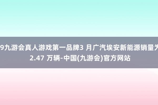 j9九游会真人游戏第一品牌3 月广汽埃安新能源销量为 2.47 万辆-中国(九游会)官方网站