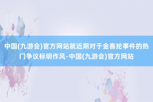 中国(九游会)官方网站就近期对于金赛纶事件的热门争议标明作风-中国(九游会)官方网站