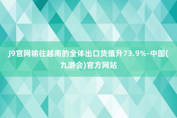 J9官网输往越南的全体出口货值升73.9%-中国(九游会)官方网站