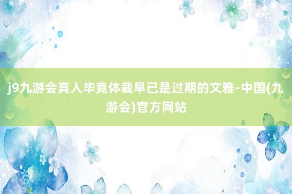 j9九游会真人毕竟体裁早已是过期的文雅-中国(九游会)官方网站