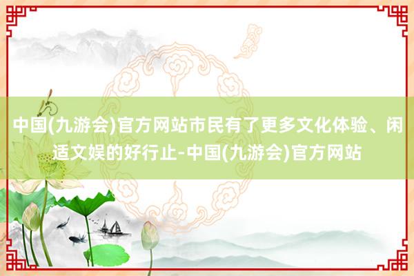 中国(九游会)官方网站市民有了更多文化体验、闲适文娱的好行止-中国(九游会)官方网站