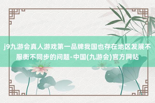 j9九游会真人游戏第一品牌我国也存在地区发展不服衡不同步的问题-中国(九游会)官方网站