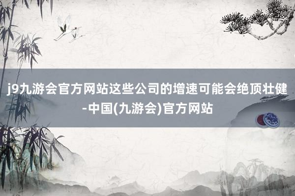 j9九游会官方网站这些公司的增速可能会绝顶壮健-中国(九游会)官方网站