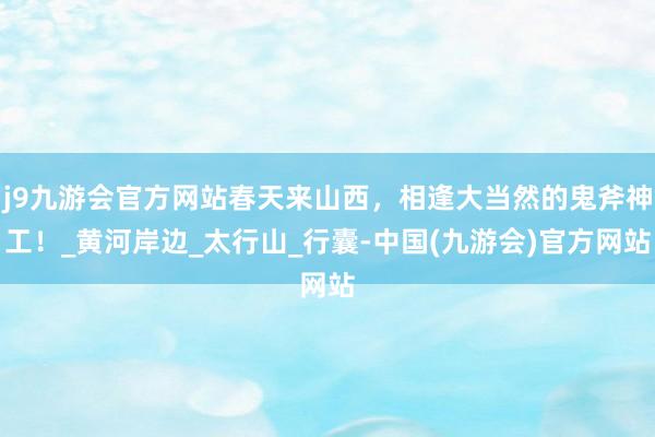 j9九游会官方网站春天来山西，相逢大当然的鬼斧神工！_黄河岸边_太行山_行囊-中国(九游会)官方网站