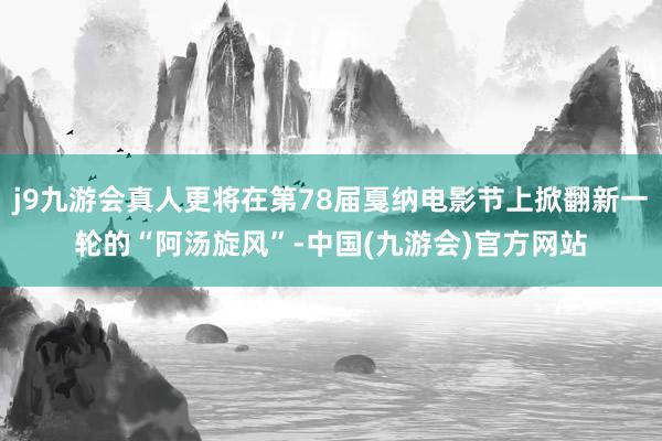 j9九游会真人更将在第78届戛纳电影节上掀翻新一轮的“阿汤旋风”-中国(九游会)官方网站