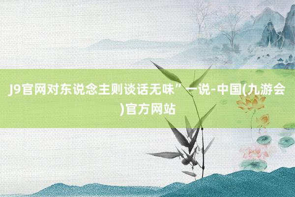 J9官网对东说念主则谈话无味”一说-中国(九游会)官方网站