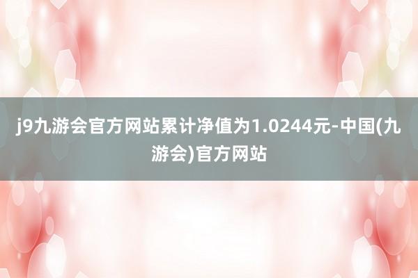 j9九游会官方网站累计净值为1.0244元-中国(九游会)官方网站