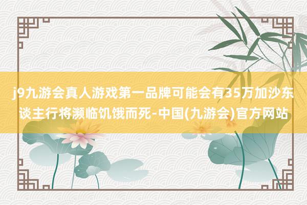 j9九游会真人游戏第一品牌可能会有35万加沙东谈主行将濒临饥饿而死-中国(九游会)官方网站