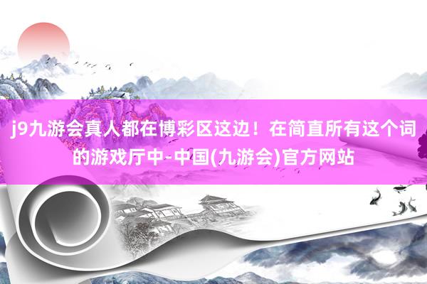 j9九游会真人都在博彩区这边！在简直所有这个词的游戏厅中-中国(九游会)官方网站