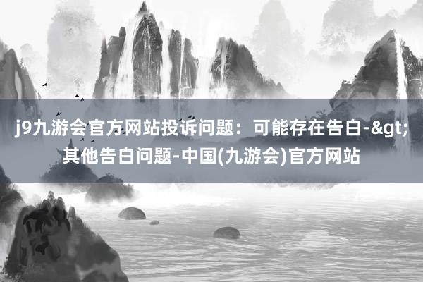 j9九游会官方网站投诉问题：可能存在告白->其他告白问题-中国(九游会)官方网站