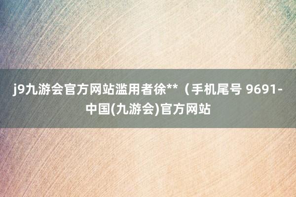 j9九游会官方网站滥用者徐**（手机尾号 9691-中国(九游会)官方网站