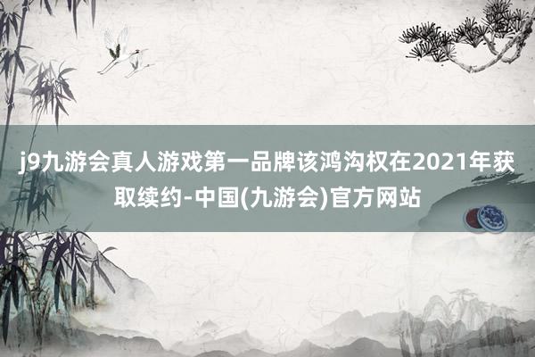 j9九游会真人游戏第一品牌该鸿沟权在2021年获取续约-中国(九游会)官方网站