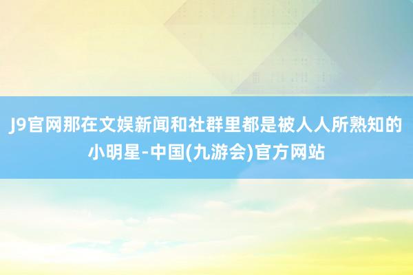 J9官网那在文娱新闻和社群里都是被人人所熟知的小明星-中国(九游会)官方网站