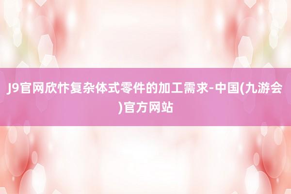 J9官网欣忭复杂体式零件的加工需求-中国(九游会)官方网站
