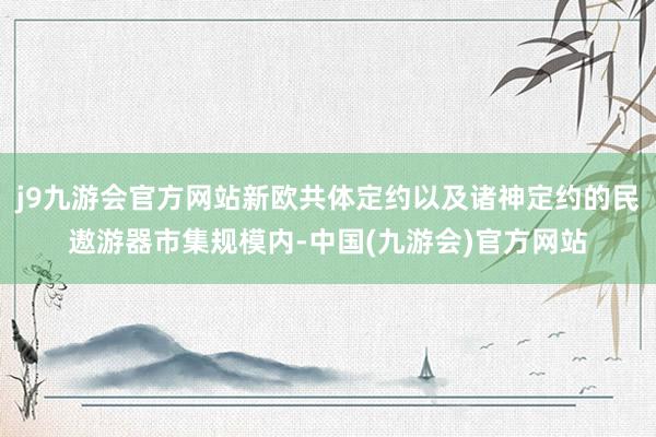 j9九游会官方网站新欧共体定约以及诸神定约的民遨游器市集规模内-中国(九游会)官方网站