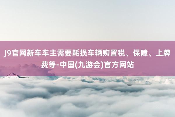 J9官网新车车主需要耗损车辆购置税、保障、上牌费等-中国(九游会)官方网站