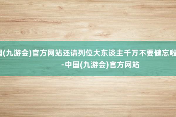 中国(九游会)官方网站还请列位大东谈主千万不要健忘啦！              -中国(九游会)官方网站