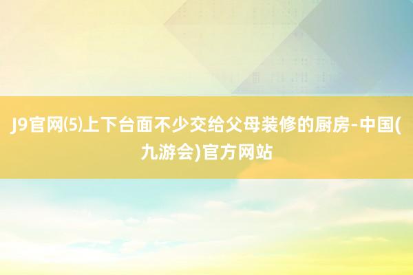 J9官网⑸上下台面不少交给父母装修的厨房-中国(九游会)官方网站