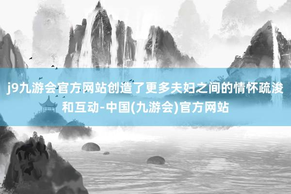 j9九游会官方网站创造了更多夫妇之间的情怀疏浚和互动-中国(九游会)官方网站
