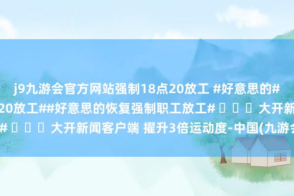j9九游会官方网站强制18点20放工 #好意思的##好意思的被曝强制18点20放工##好意思的恢复强制职工放工# ​​​大开新闻客户端 擢升3倍运动度-中国(九游会)官方网站