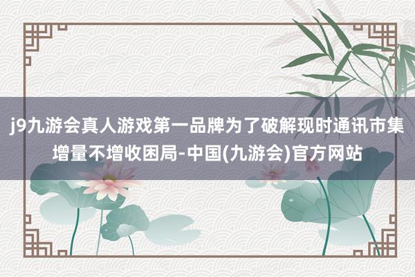j9九游会真人游戏第一品牌为了破解现时通讯市集增量不增收困局-中国(九游会)官方网站
