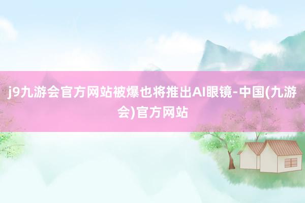 j9九游会官方网站被爆也将推出AI眼镜-中国(九游会)官方网站