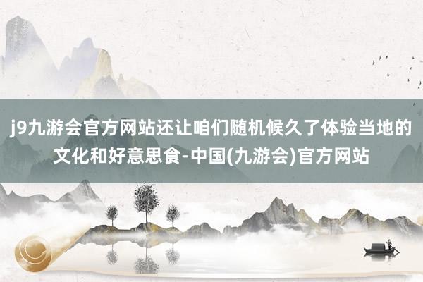 j9九游会官方网站还让咱们随机候久了体验当地的文化和好意思食-中国(九游会)官方网站
