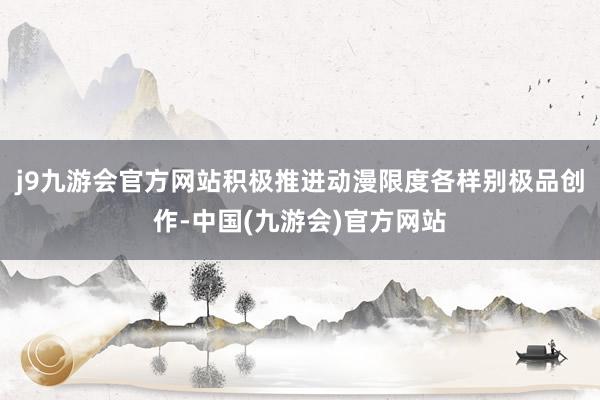 j9九游会官方网站积极推进动漫限度各样别极品创作-中国(九游会)官方网站